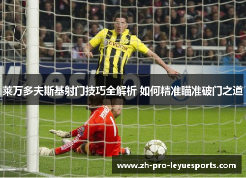 莱万多夫斯基射门技巧全解析 如何精准瞄准破门之道 莱万多夫斯基射门技巧全解析 如何精准瞄准破门之道