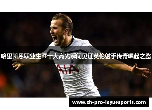 哈里凯恩职业生涯十大高光瞬间见证英伦射手传奇崛起之路