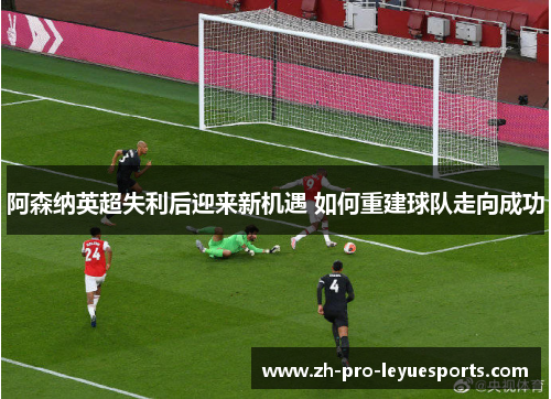 阿森纳英超失利后迎来新机遇 如何重建球队走向成功