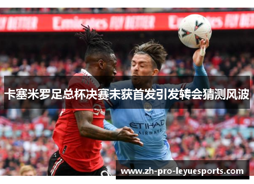 卡塞米罗足总杯决赛未获首发引发转会猜测风波 卡塞米罗足总杯决赛未获首发引发转会猜测风波