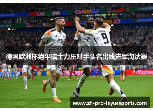 德国欧洲杯绝平瑞士力压对手头名出线进军淘汰赛