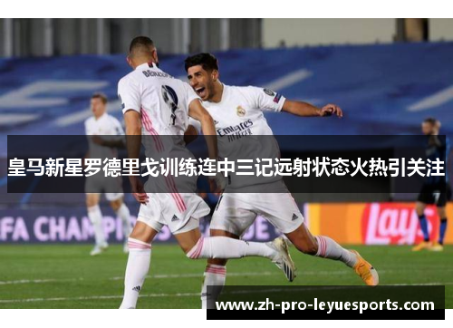 皇马新星罗德里戈训练连中三记远射状态火热引关注 皇马新星罗德里戈训练连中三记远射状态火热引关注